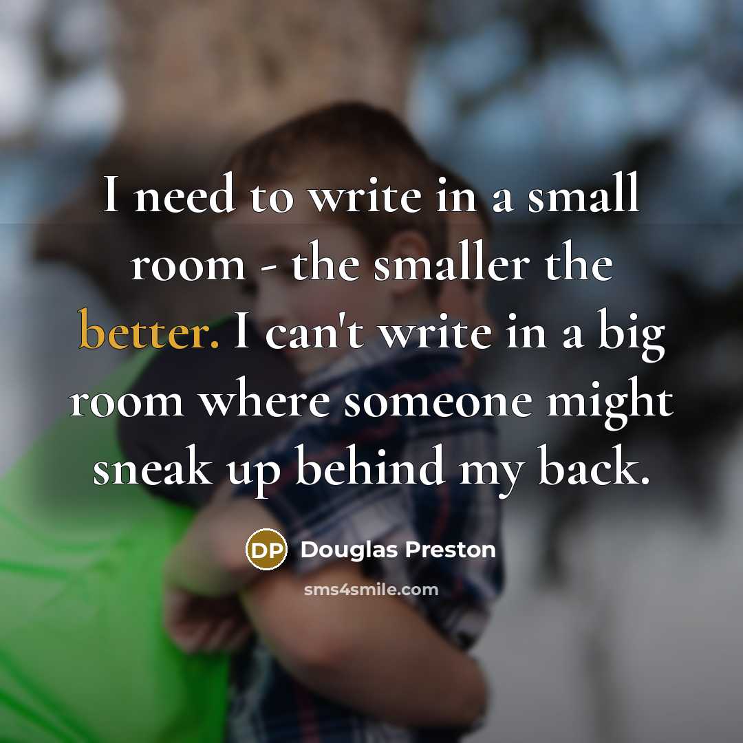“I need to write in a small room - the smaller the better. I can't write in a big room where someone might sneak up behind my back.” quote by Douglas Preston
