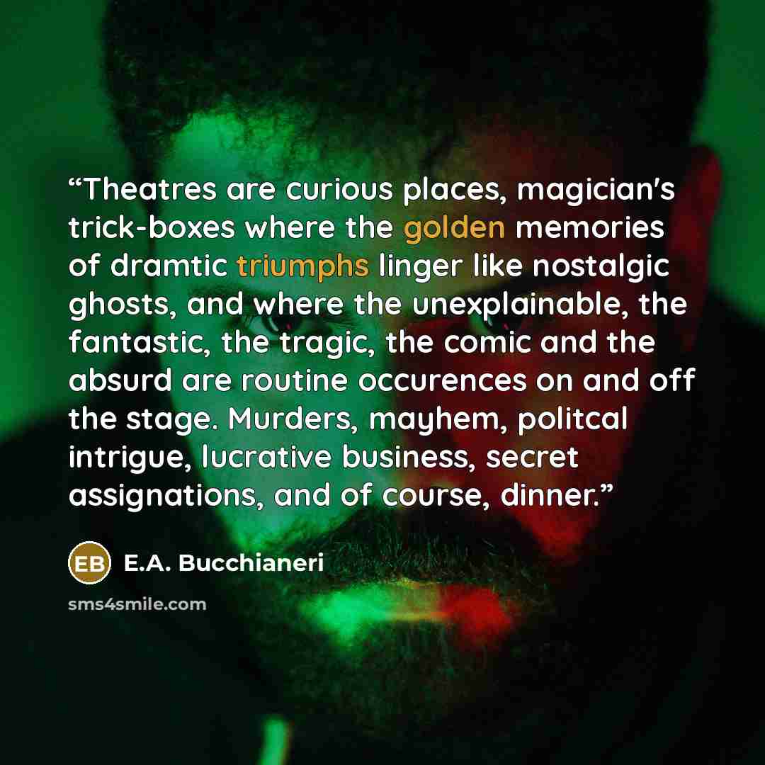 “Theatres are curious places, magician's trick-boxes where the golden memories of dramtic triumphs linger like nostalgic ghosts, and where the unexplainable, the fantastic, the tragic, the comic and the absurd are routine occurences on and off the stage. Murders, mayhem, politcal intrigue…” quote by E.A. Bucchianeri