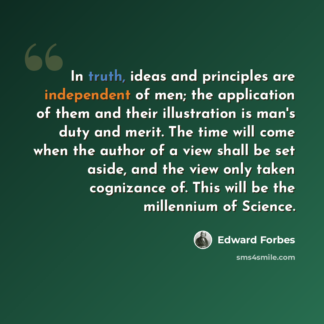 “In truth, ideas and principles are independent of men; the application of them and their illustration is man's duty and merit. The time will come when the author of a view shall be set aside, and the view only taken cognizance of. This will be the millennium of Science.” quote by Edward Forbes