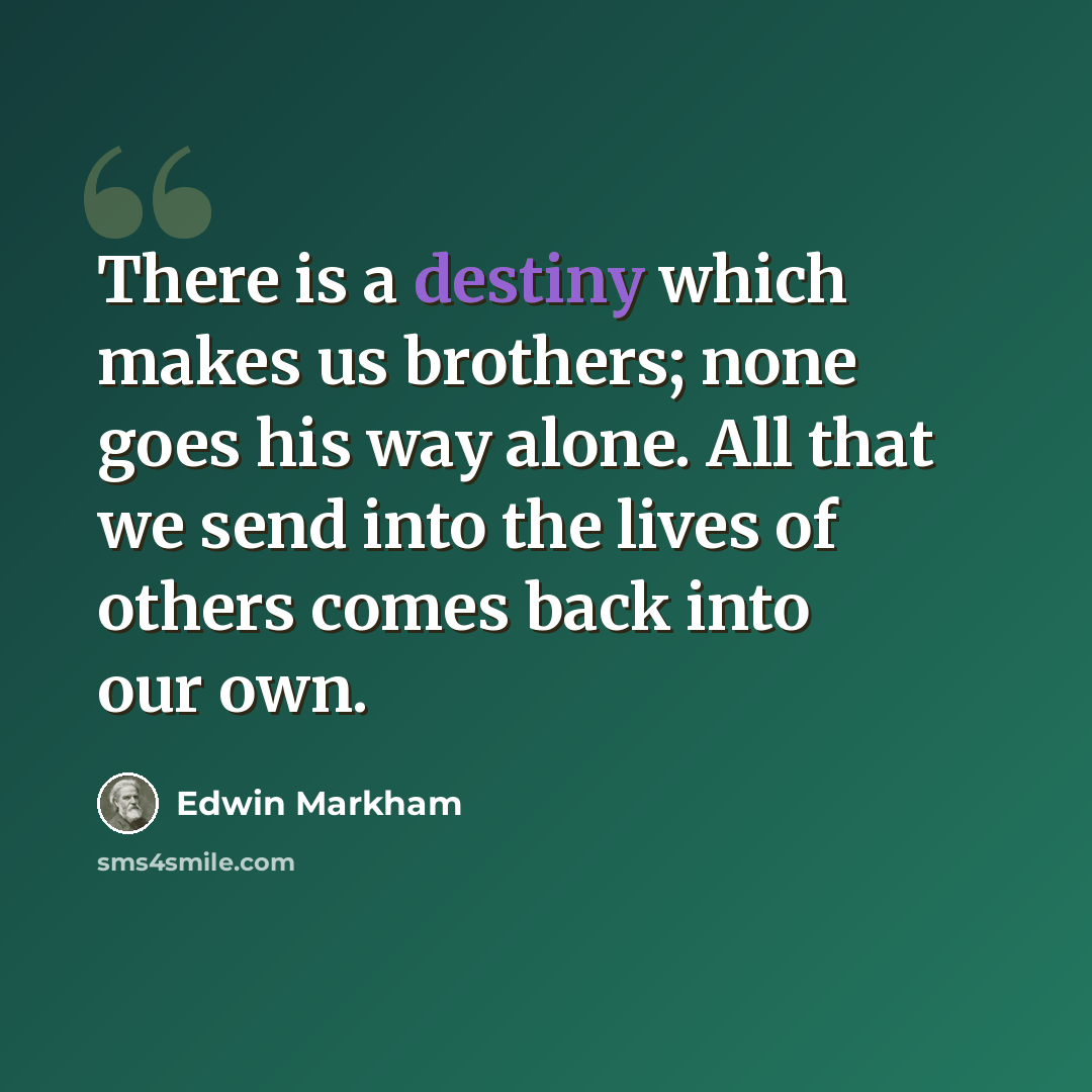 “There is a destiny which makes us brothers; none goes his way alone. All that we send into the lives of others comes back into our own.” quote by Edwin Markham