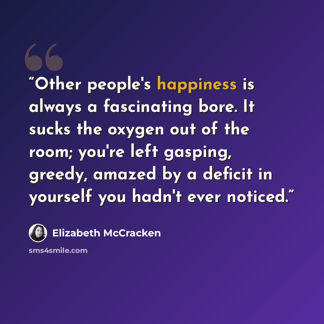 “Other people's happiness is always a fascinating bore. It sucks the oxygen out of the room; you're left gasping, greedy, amazed by a deficit in yourself you hadn't ever noticed.” quote by Elizabeth McCracken