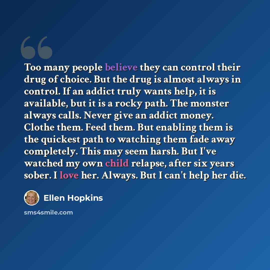 “Too many people believe they can control their drug of choice. But the drug is almost always in control. If an addict truly wants help, it is available, but it is a rocky path. The monster always calls. Never give an addict money. Clothe them. Feed them. But enabling them is the quickest path to…” quote by Ellen Hopkins