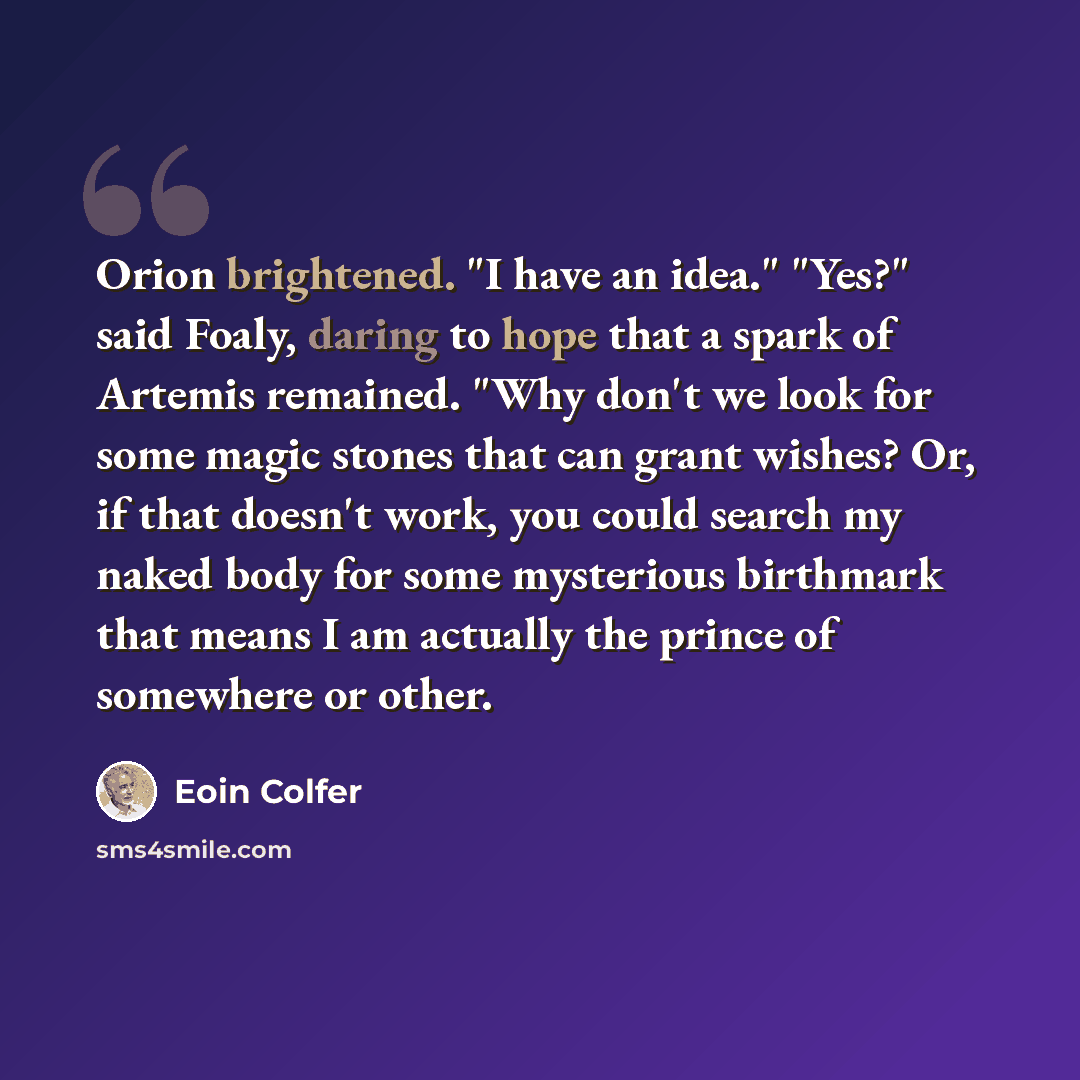 “Orion brightened. "I have an idea." "Yes?" said Foaly, daring to hope that a spark of Artemis remained. "Why don't we look for some magic stones that can grant wishes? Or, if that doesn't work, you could search my naked body for some mysterious birthmark that means I am actually the prince of…” quote by Eoin Colfer