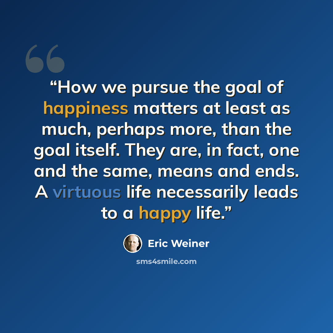 “How we pursue the goal of happiness matters at least as much, perhaps more, than the goal itself. They are, in fact, one and the same, means and ends. A virtuous life necessarily leads to a happy life.” quote by Eric Weiner