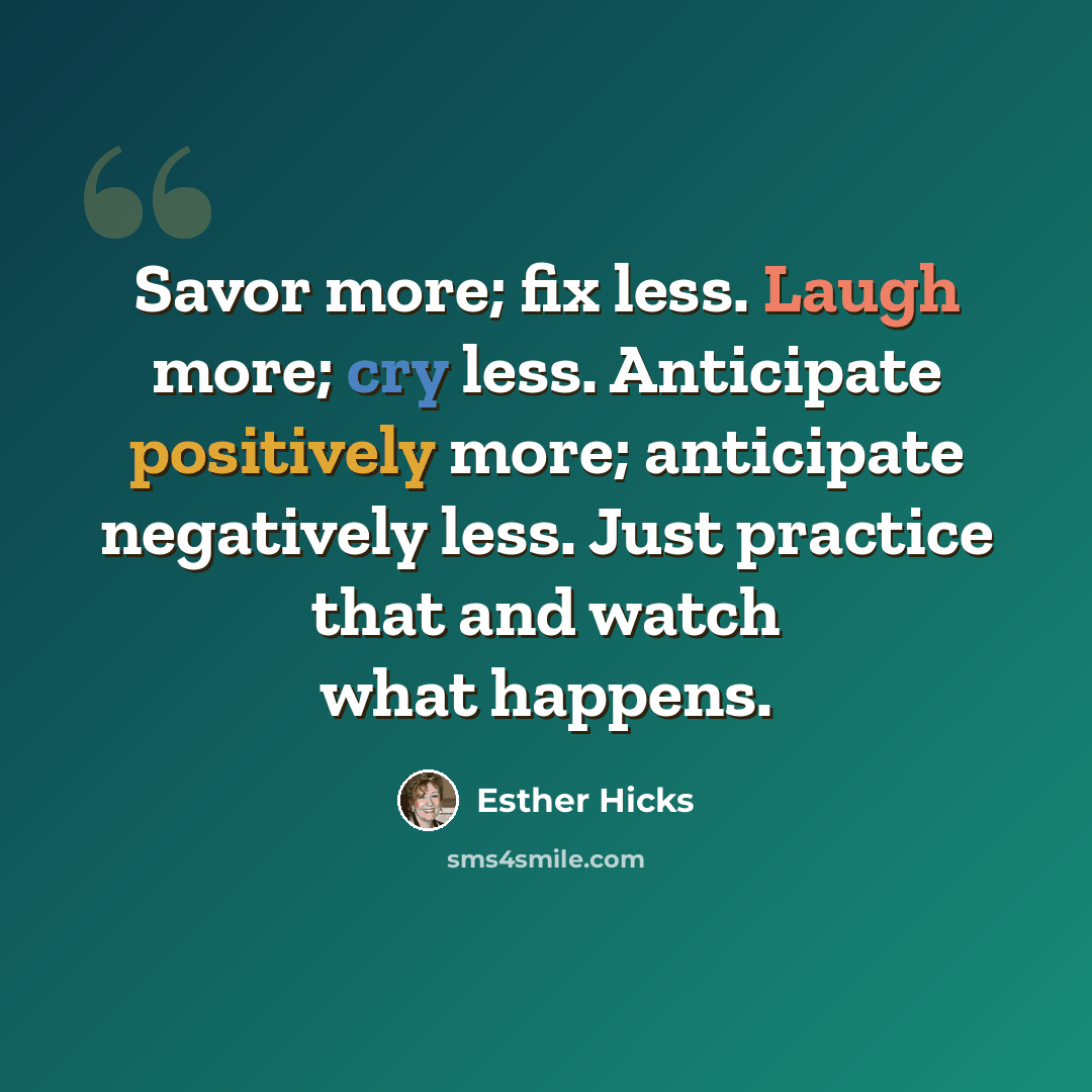 “Savor more; fix less. Laugh more; cry less. Anticipate positively more; anticipate negatively less. Just practice that and watch what happens.” quote by Esther Hicks