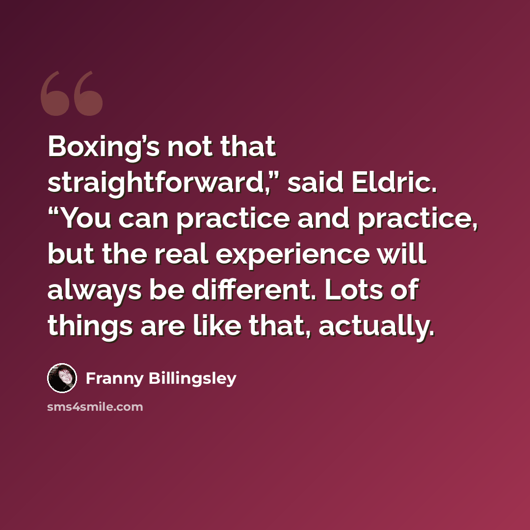 “Boxing’s not that straightforward,” said Eldric. “You can practice and practice, but the real experience will always be different. Lots of things are like that, actually.” quote by Franny Billingsley