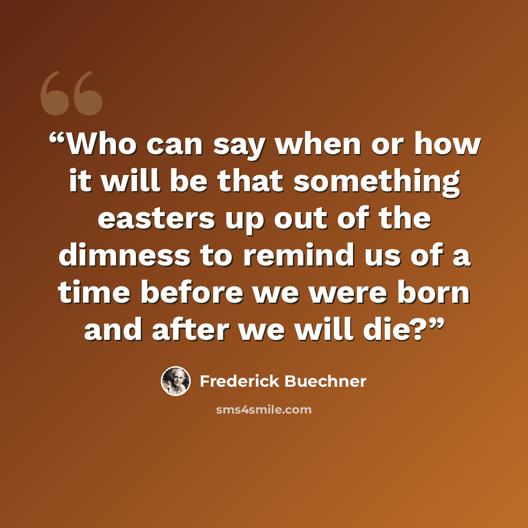 “Who can say when or how it will be that something easters up out of the dimness to remind us of a time before we were born and after we will die?” quote by Frederick Buechner