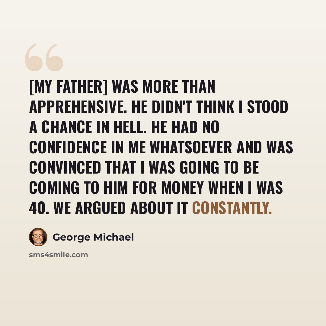 “[My father] was more than apprehensive. He didn't think I stood a chance in hell. He had no confidence in me whatsoever and was convinced that I was going to be coming to him for money when I was 40. We argued about it constantly.” quote by George Michael