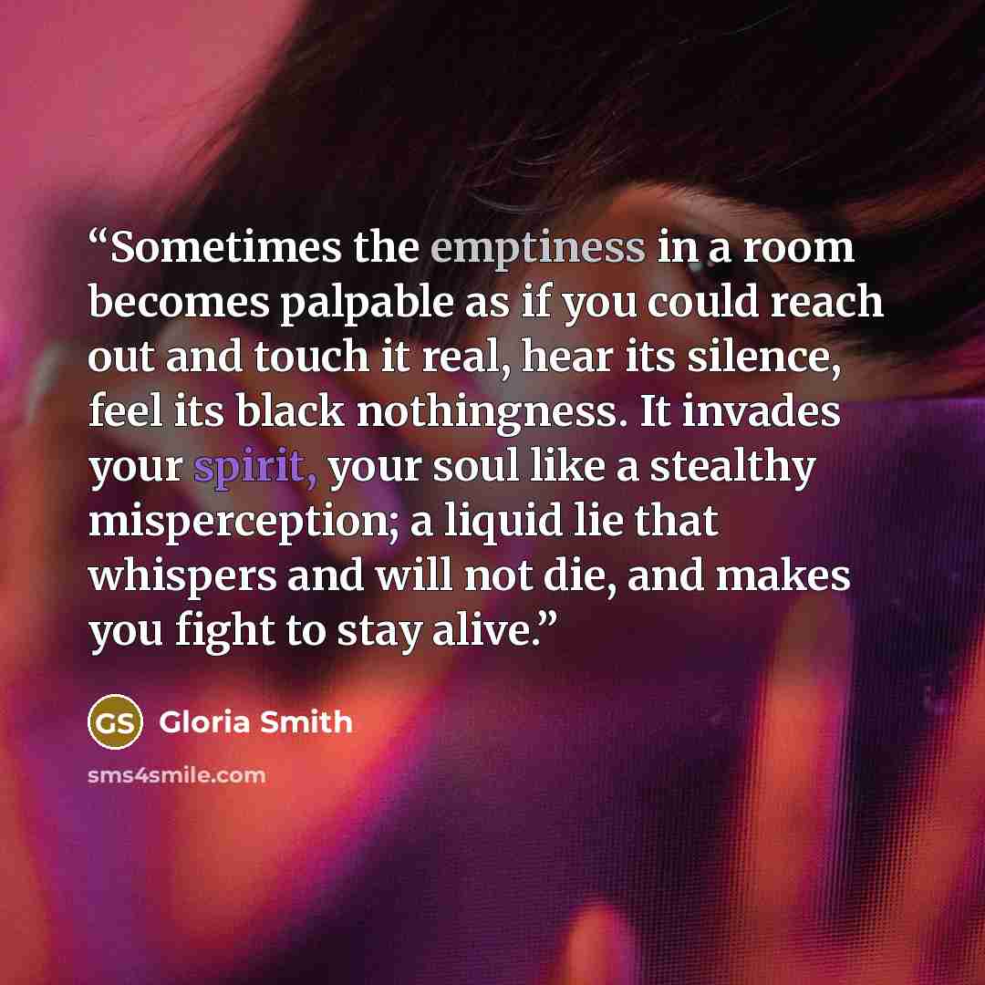 “Sometimes the emptiness in a room becomes palpable as if you could reach out and touch it real, hear its silence, feel its black nothingness. It invades your spirit, your soul like a stealthy misperception; a liquid lie that whispers and will not die, and makes you fight to stay alive.” quote by Gloria Smith