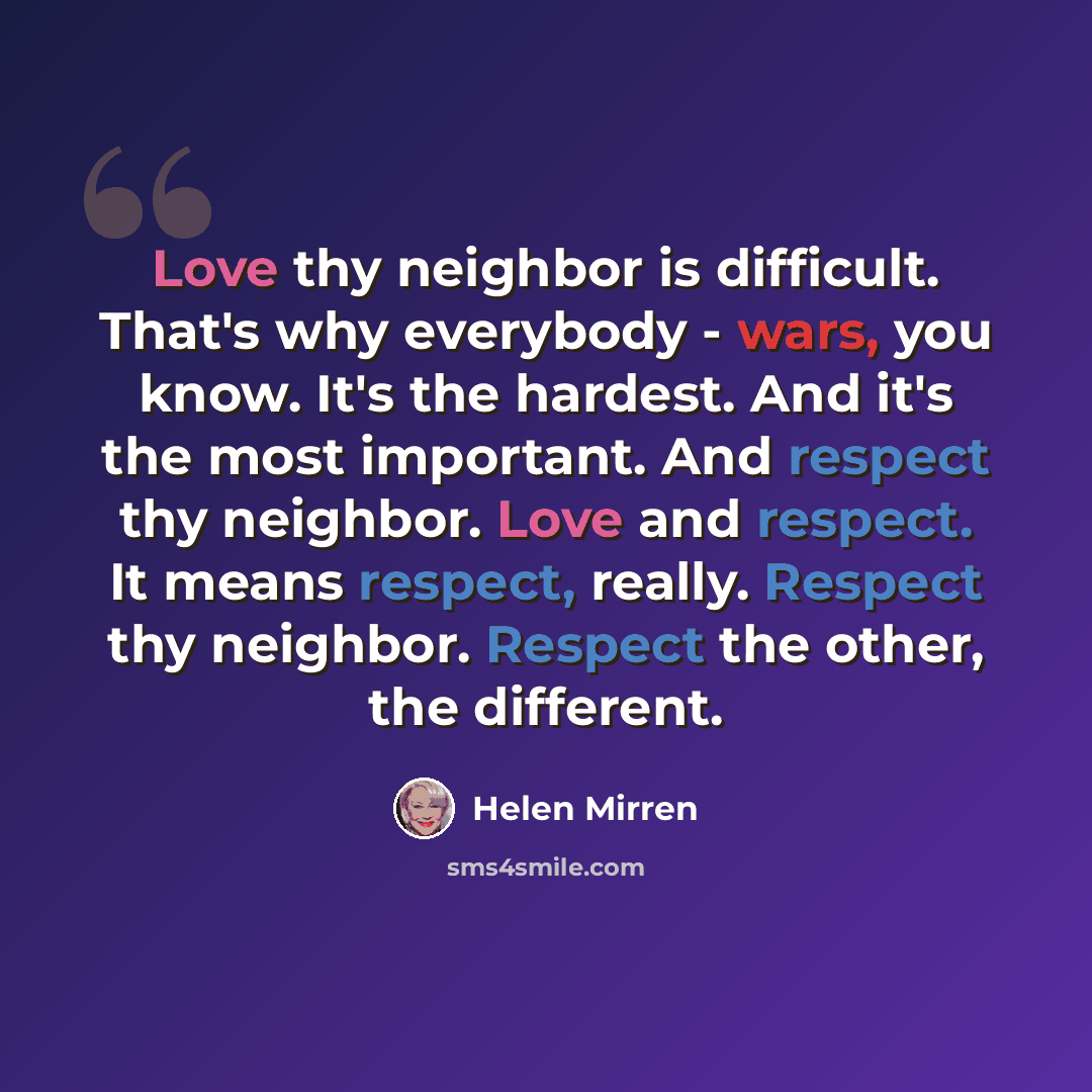 “Love thy neighbor is difficult. That's why everybody - wars, you know. It's the hardest. And it's the most important. And respect thy neighbor. Love and respect. It means respect, really. Respect thy neighbor. Respect the other, the different.” quote by Helen Mirren