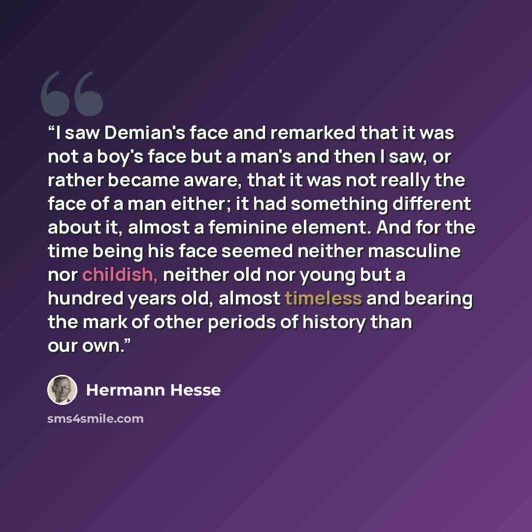 “I saw Demian's face and remarked that it was not a boy's face but a man's and then I saw, or rather became aware, that it was not really the face of a man either; it had something different about it, almost a feminine element. And for the time being his face seemed neither masculine nor childish…” quote by Hermann Hesse