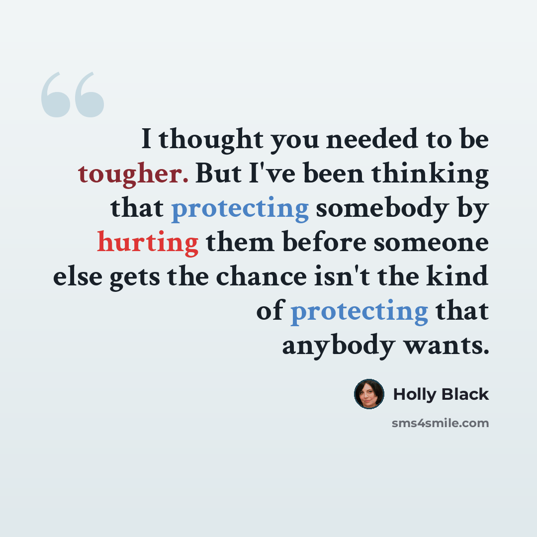“I thought you needed to be tougher. But I've been thinking that protecting somebody by hurting them before someone else gets the chance isn't the kind of protecting that anybody wants.” quote by Holly Black