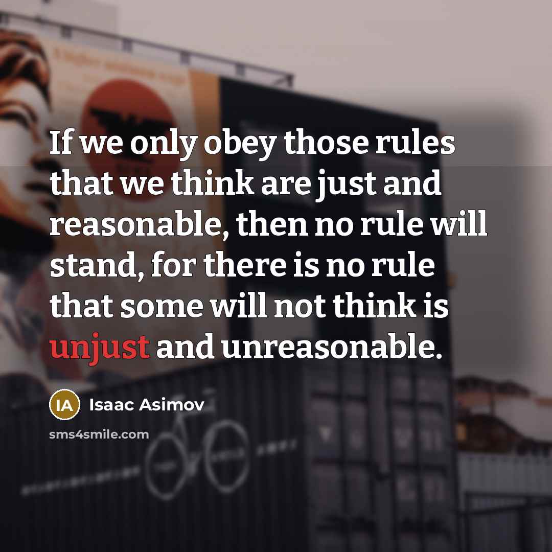 “If we only obey those rules that we think are just and reasonable, then no rule will stand, for there is no rule that some will not think is unjust and unreasonable.” quote by Isaac Asimov