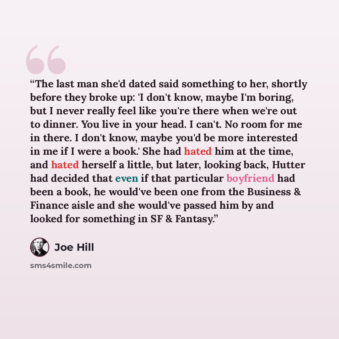 “The last man she'd dated said something to her, shortly before they broke up: 'I don't know, maybe I'm boring, but I never really feel like you're there when we're out to dinner. You live in your head. I can't. No room for me in there. I don't know, maybe you'd be more interested in me if I were a…” quote by Joe Hill