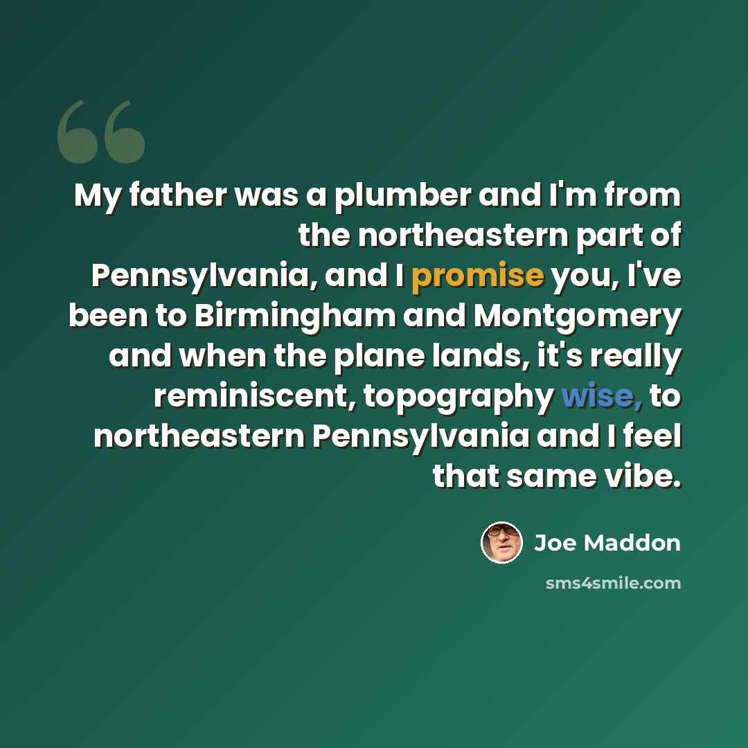 “My father was a plumber and I'm from the northeastern part of Pennsylvania, and I promise you, I've been to Birmingham and Montgomery and when the plane lands, it's really reminiscent, topography wise, to northeastern Pennsylvania and I feel that same vibe.” quote by Joe Maddon