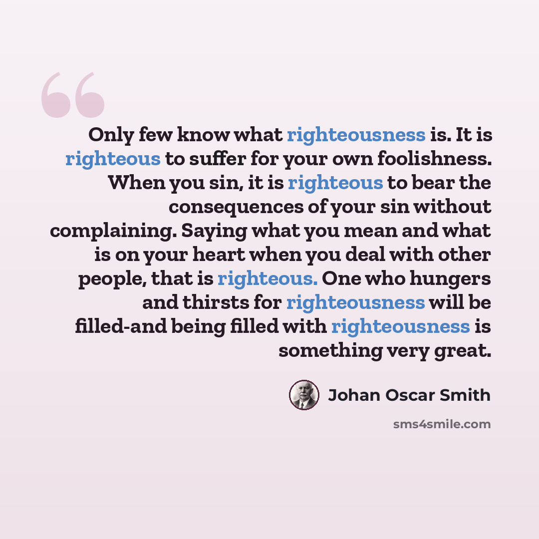 “Only few know what righteousness is. It is righteous to suffer for your own foolishness. When you sin, it is righteous to bear the consequences of your sin without complaining. Saying what you mean and what is on your heart when you deal with other people, that is righteous. One who hungers and…” quote by Johan Oscar Smith