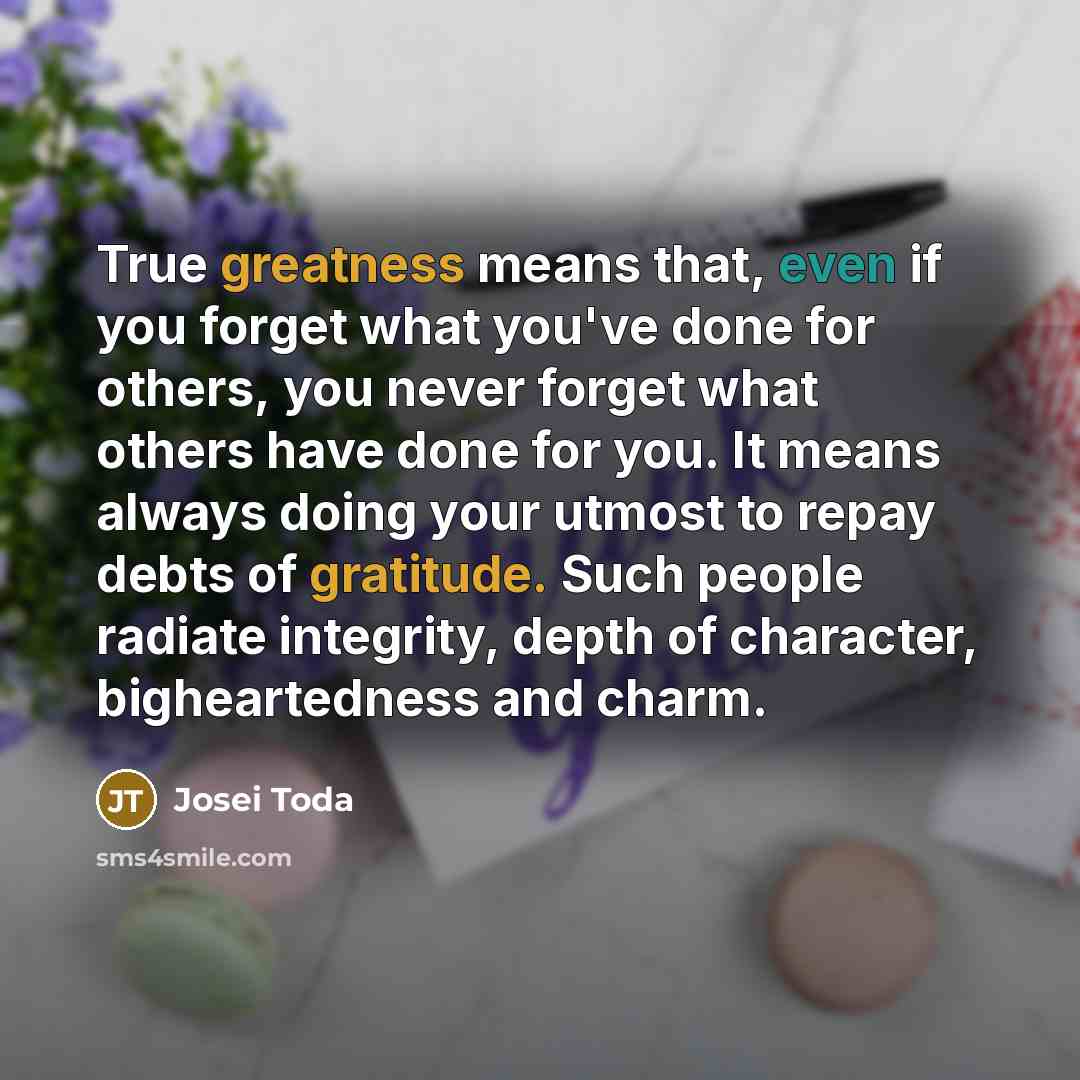 “True greatness means that, even if you forget what you've done for others, you never forget what others have done for you. It means always doing your utmost to repay debts of gratitude. Such people radiate integrity, depth of character, bigheartedness and charm.” quote by Josei Toda