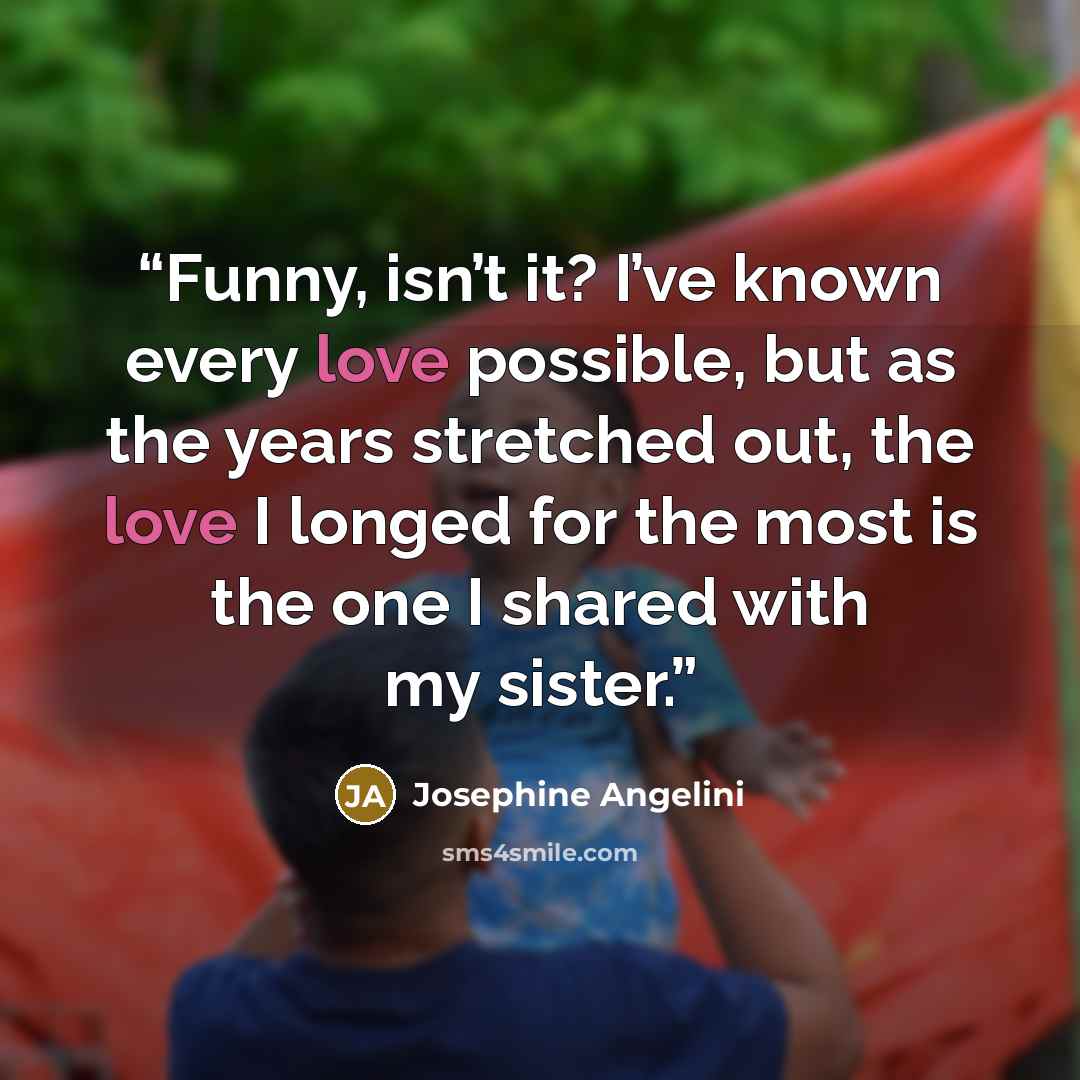 “Funny, isn’t it? I’ve known every love possible, but as the years stretched out, the love I longed for the most is the one I shared with my sister.” quote by Josephine Angelini