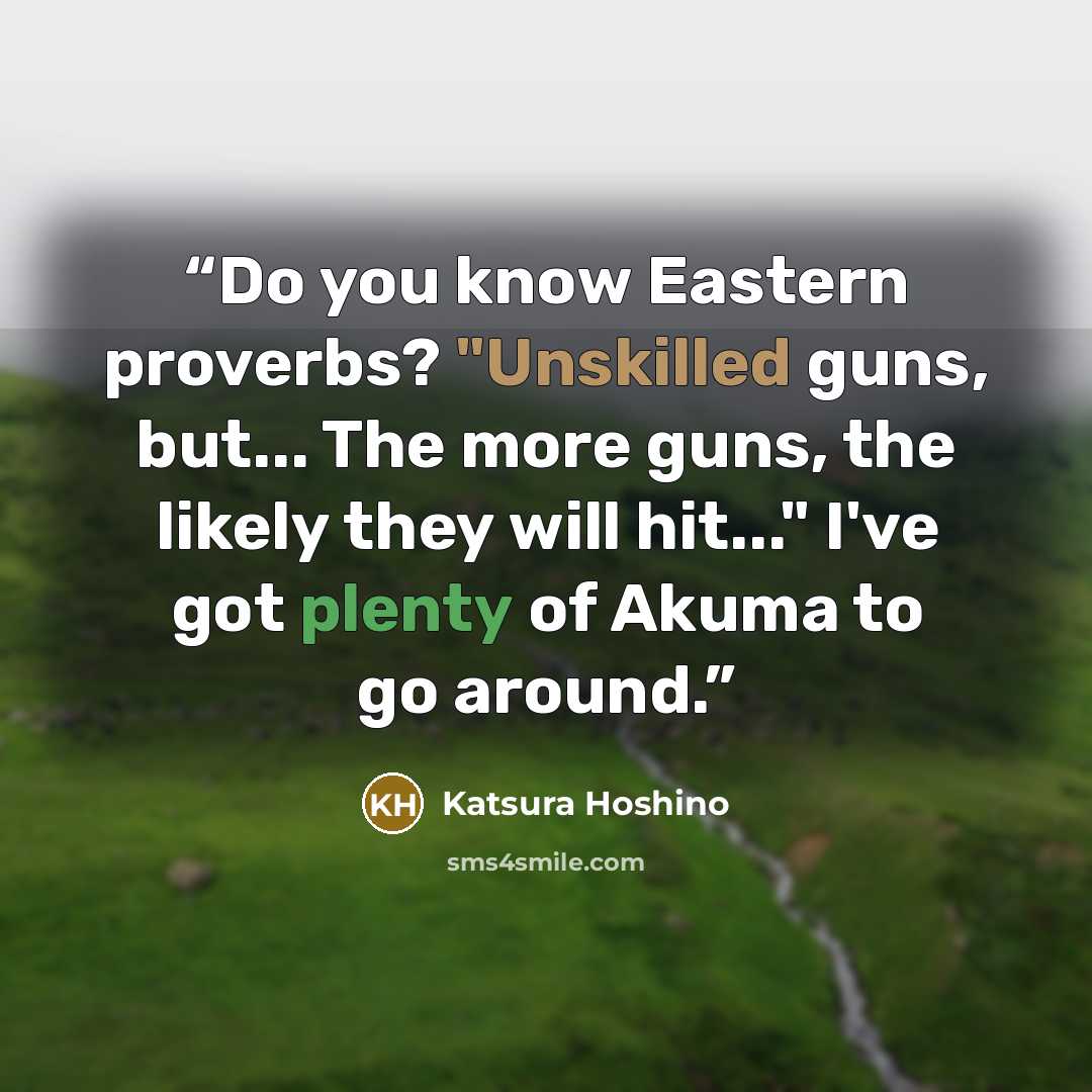 “Do you know Eastern proverbs? "Unskilled guns, but... The more guns, the likely they will hit..." I've got plenty of Akuma to go around.” quote by Katsura Hoshino
