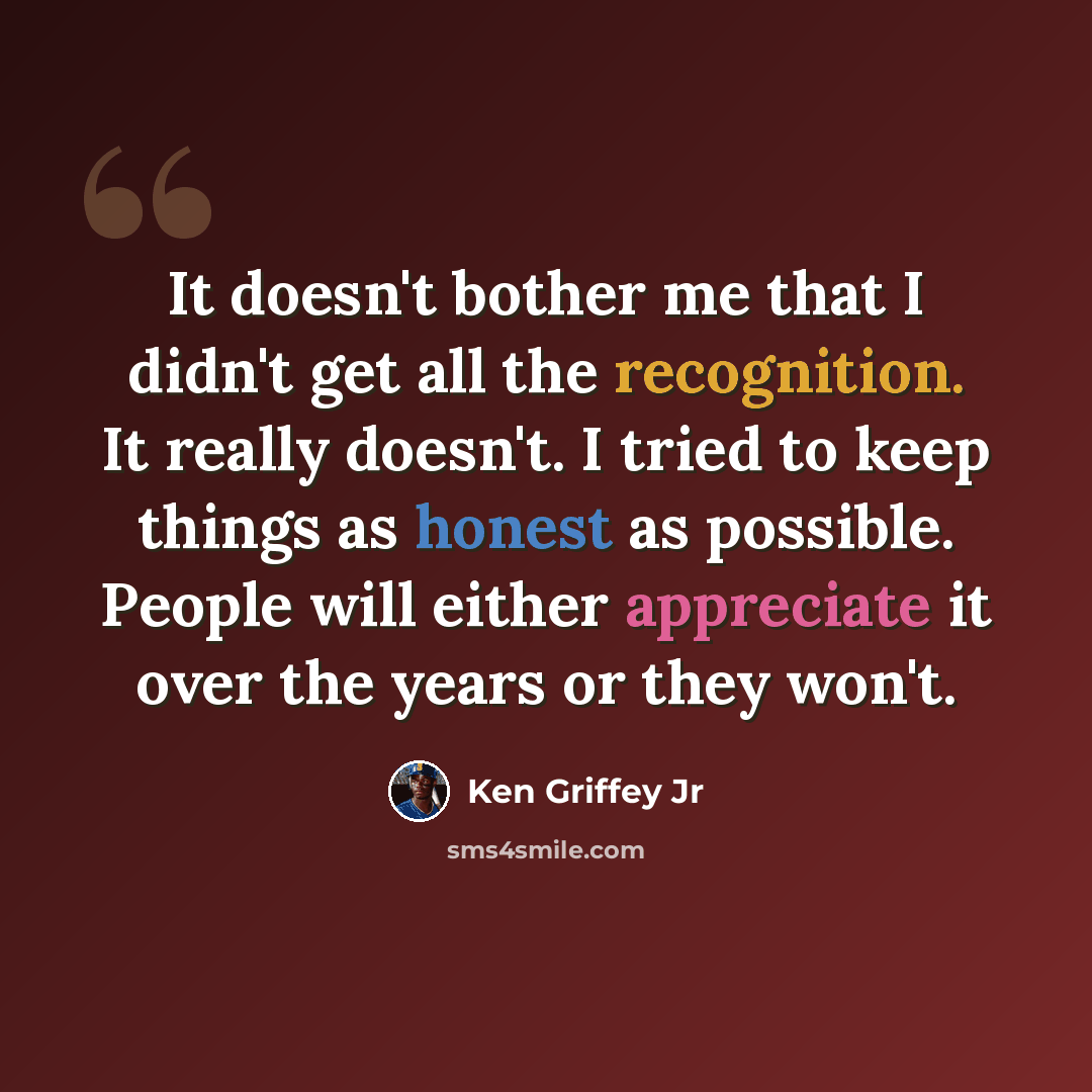 “It doesn't bother me that I didn't get all the recognition. It really doesn't. I tried to keep things as honest as possible. People will either appreciate it over the years or they won't.” quote by Ken Griffey Jr