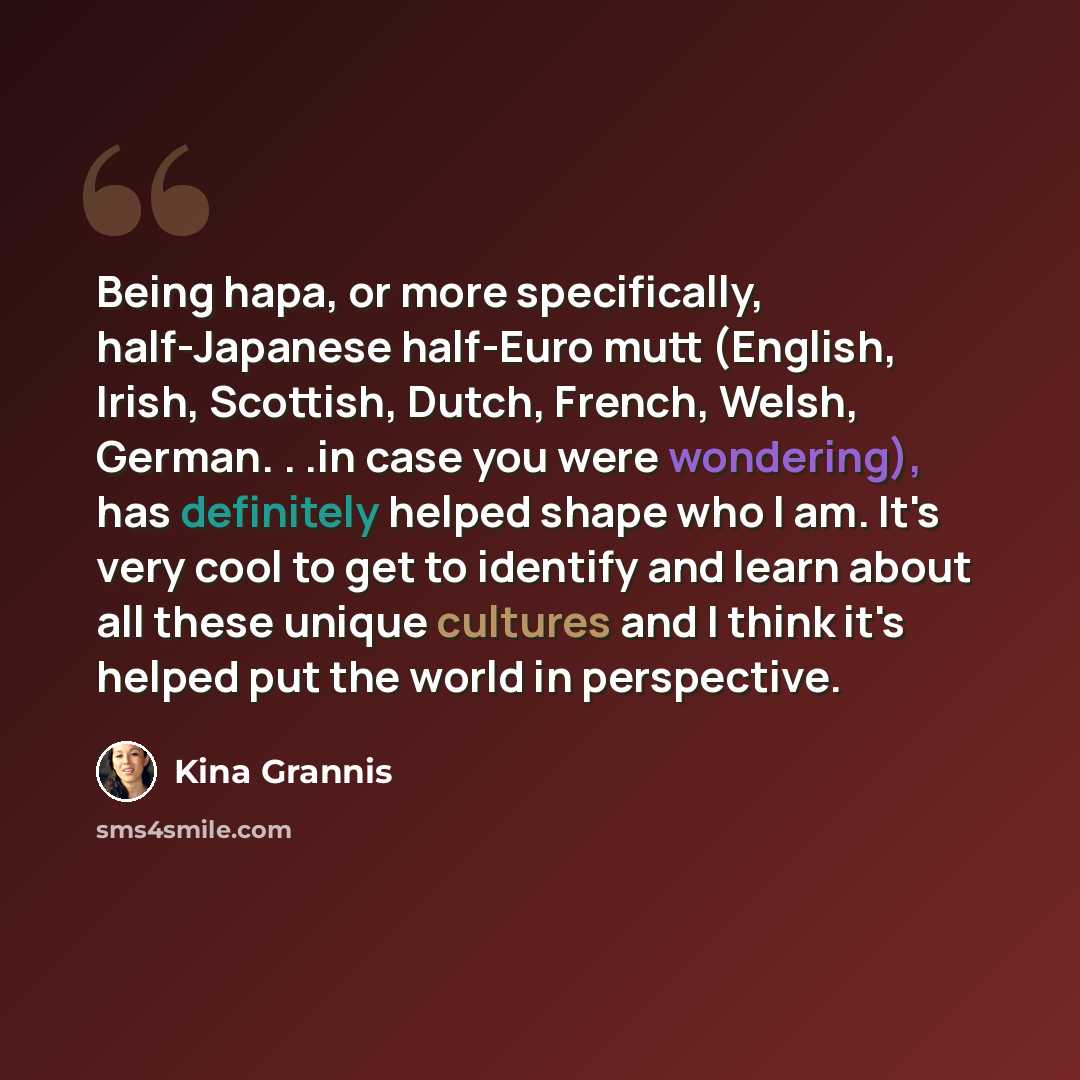 “Being hapa, or more specifically, half-Japanese half-Euro mutt (English, Irish, Scottish, Dutch, French, Welsh, German. . .in case you were wondering), has definitely helped shape who I am. It's very cool to get to identify and learn about all these unique cultures and I think it's helped put the…” quote by Kina Grannis