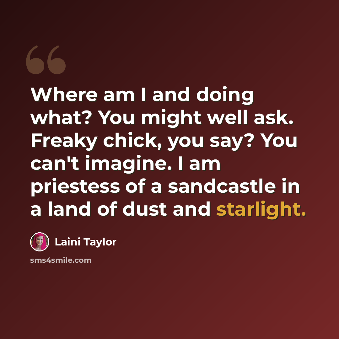 “Where am I and doing what? You might well ask. Freaky chick, you say? You can't imagine. I am priestess of a sandcastle in a land of dust and starlight.” quote by Laini Taylor