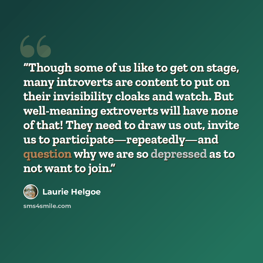 “Though some of us like to get on stage, many introverts are content to put on their invisibility cloaks and watch. But well-meaning extroverts will have none of that! They need to draw us out, invite us to participate—repeatedly—and question why we are so depressed as to not want to join.” quote by Laurie Helgoe