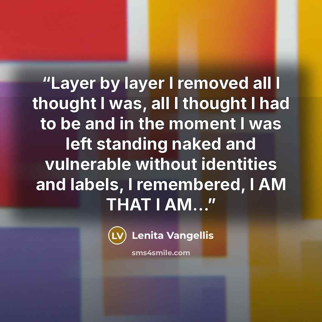 “Layer by layer I removed all I thought I was, all I thought I had to be and in the moment I was left standing naked and vulnerable without identities and labels, I remembered, I AM THAT I AM…” quote by Lenita Vangellis
