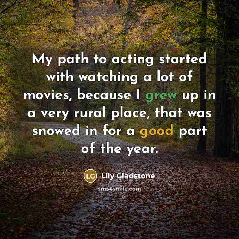 “My path to acting started with watching a lot of movies, because I grew up in a very rural place, that was snowed in for a good part of the year.” quote by Lily Gladstone