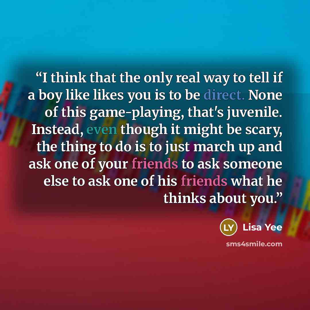 “I think that the only real way to tell if a boy like likes you is to be direct. None of this game-playing, that's juvenile. Instead, even though it might be scary, the thing to do is to just march up and ask one of your friends to ask someone else to ask one of his friends what he thinks about you.” quote by Lisa Yee