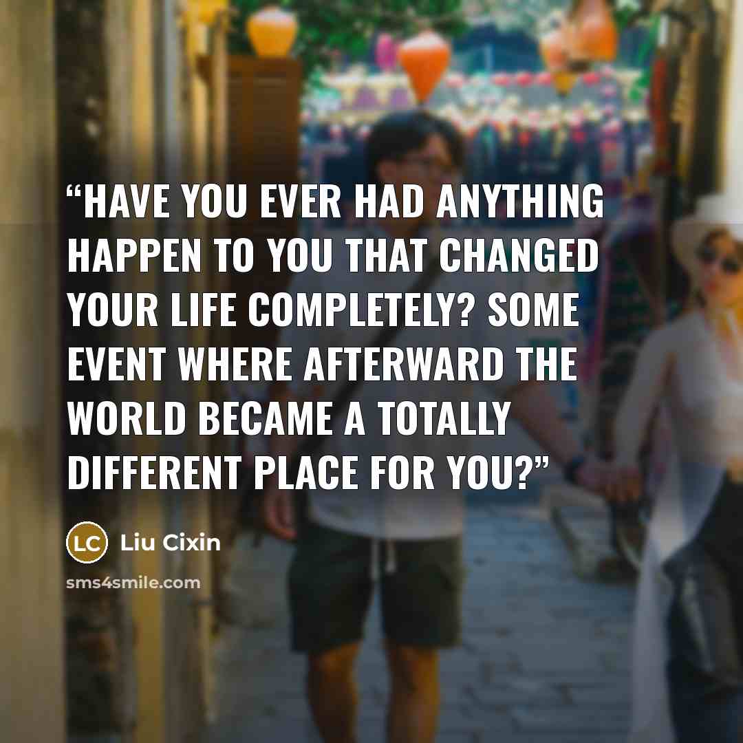 “have you ever had anything happen to you that changed your life completely? Some event where afterward the world became a totally different place for you?” quote by Liu Cixin