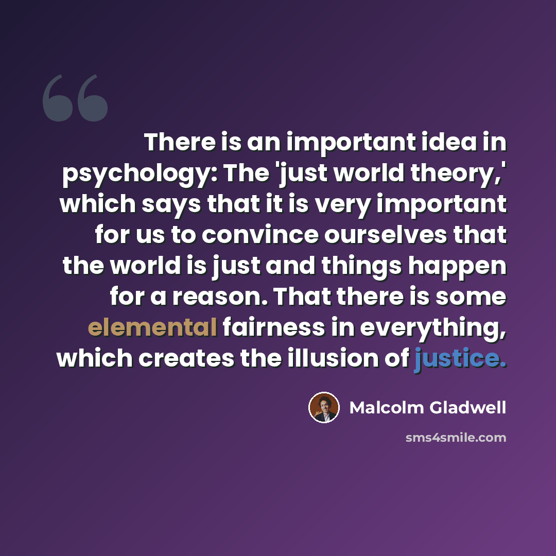 “There is an important idea in psychology: The 'just world theory,' which says that it is very important for us to convince ourselves that the world is just and things happen for a reason. That there is some elemental fairness in everything, which creates the illusion of justice.” quote by Malcolm Gladwell