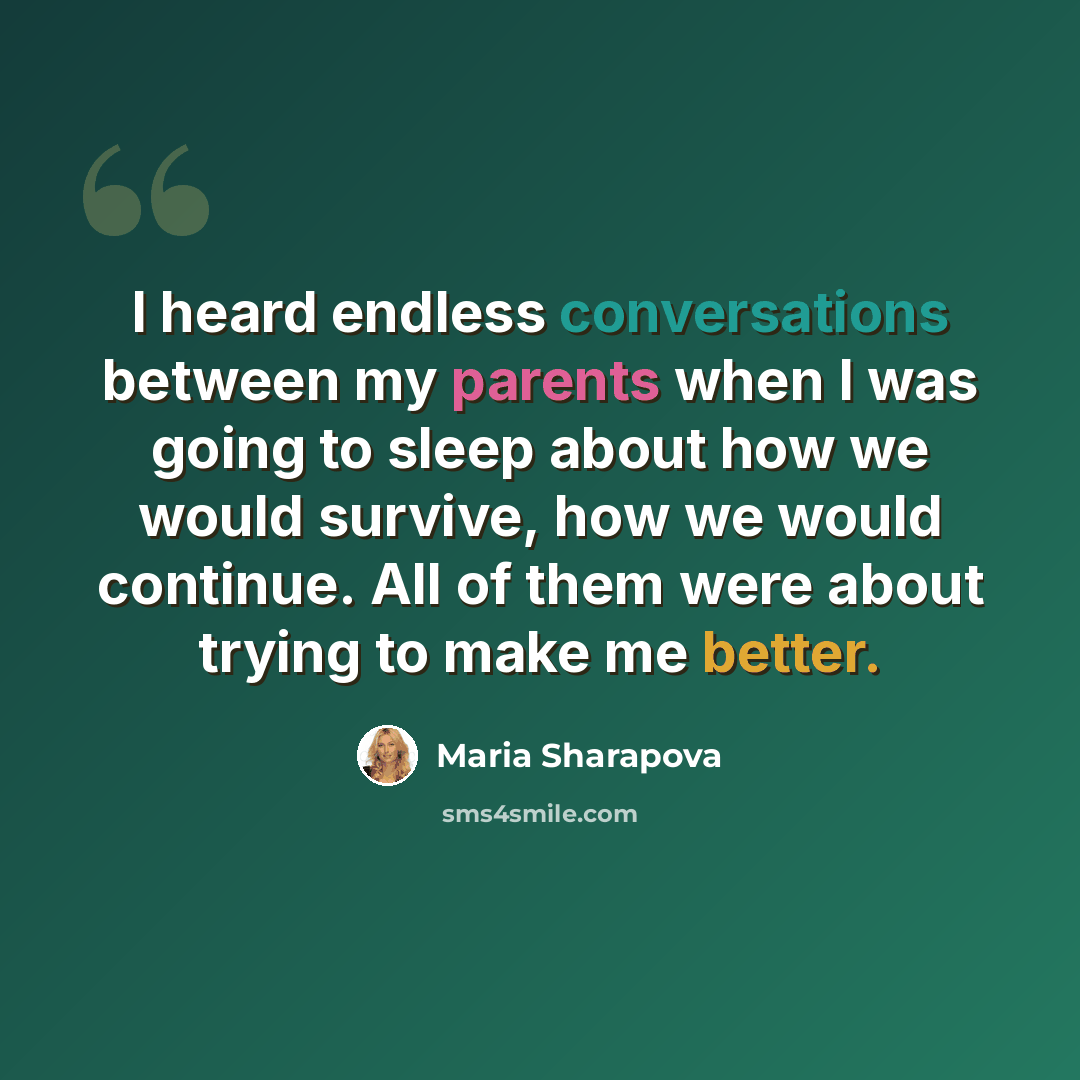 “I heard endless conversations between my parents when I was going to sleep about how we would survive, how we would continue. All of them were about trying to make me better.” quote by Maria Sharapova