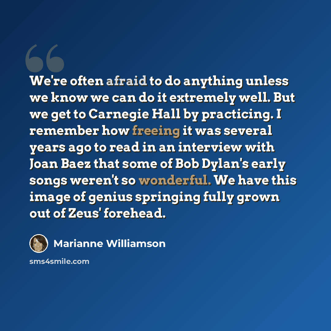 “We're often afraid to do anything unless we know we can do it extremely well. But we get to Carnegie Hall by practicing. I remember how freeing it was several years ago to read in an interview with Joan Baez that some of Bob Dylan's early songs weren't so wonderful. We have this image of genius…” quote by Marianne Williamson