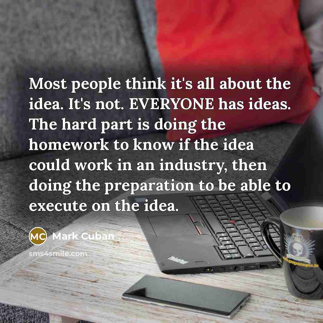 “Most people think it's all about the idea. It's not. EVERYONE has ideas. The hard part is doing the homework to know if the idea could work in an industry, then doing the preparation to be able to execute on the idea.” quote by Mark Cuban