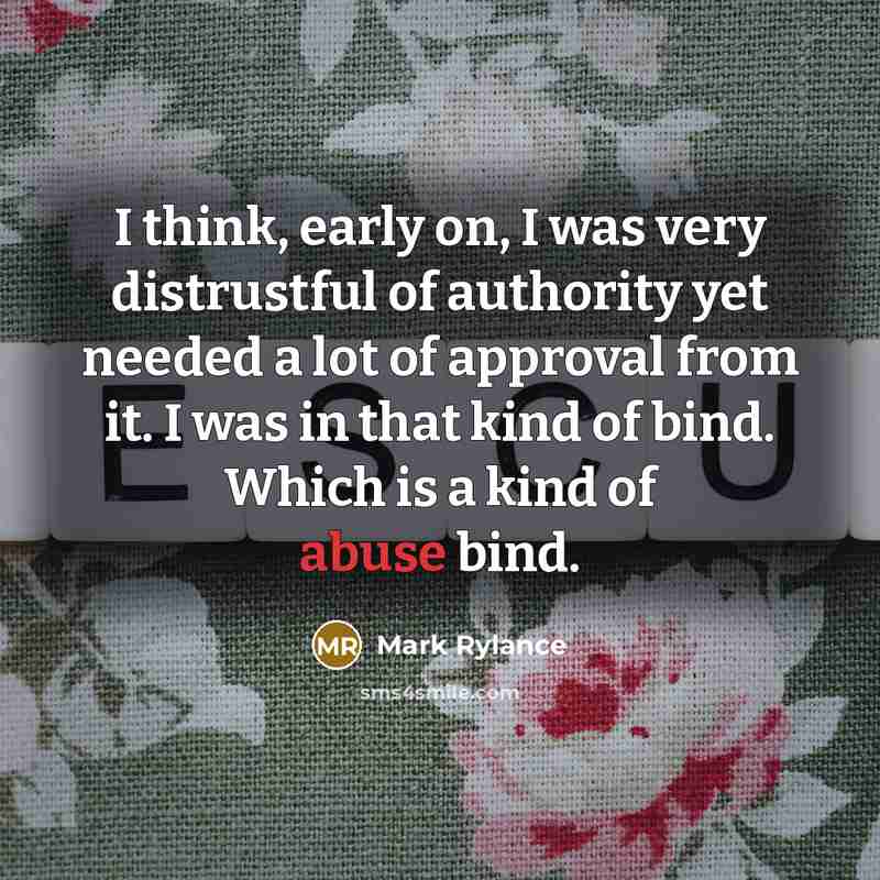 “I think, early on, I was very distrustful of authority yet needed a lot of approval from it. I was in that kind of bind. Which is a kind of abuse bind.” quote by Mark Rylance
