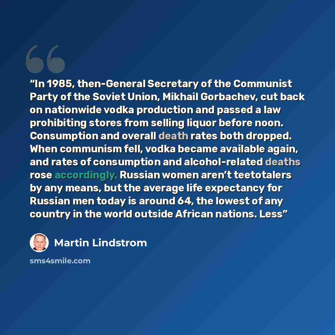 “In 1985, then-General Secretary of the Communist Party of the Soviet Union, Mikhail Gorbachev, cut back on nationwide vodka production and passed a law prohibiting stores from selling liquor before noon. Consumption and overall death rates both dropped. When communism fell, vodka became available…” quote by Martin Lindstrom