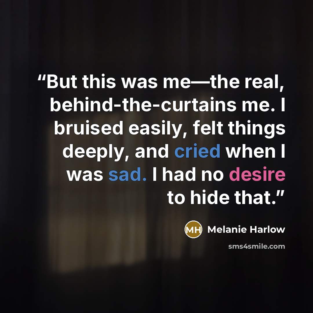 “But this was me—the real, behind-the-curtains me. I bruised easily, felt things deeply, and cried when I was sad. I had no desire to hide that.” quote by Melanie Harlow