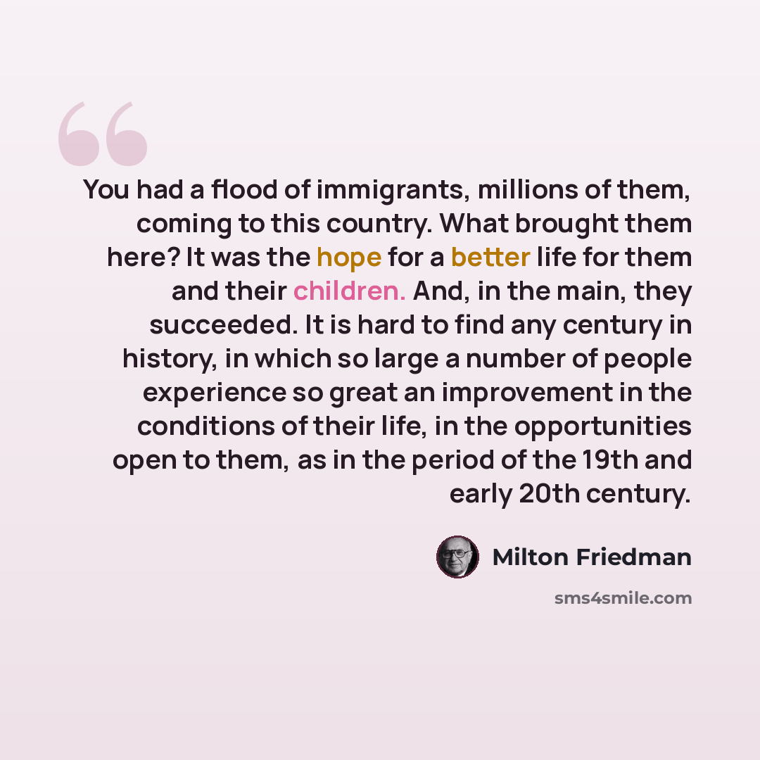“You had a flood of immigrants, millions of them, coming to this country. What brought them here? It was the hope for a better life for them and their children. And, in the main, they succeeded. It is hard to find any century in history, in which so large a number of people experience so great an…” quote by Milton Friedman
