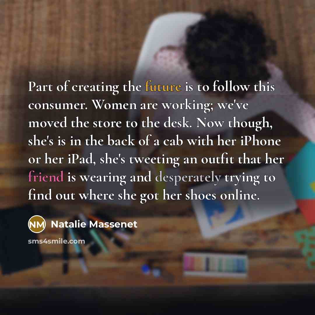 “Part of creating the future is to follow this consumer. Women are working; we've moved the store to the desk. Now though, she's is in the back of a cab with her iPhone or her iPad, she's tweeting an outfit that her friend is wearing and desperately trying to find out where she got her shoes online.” quote by Natalie Massenet