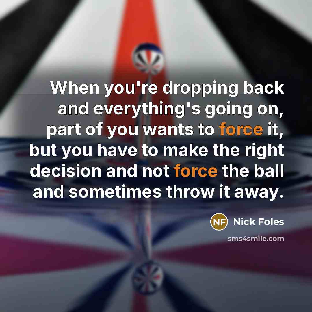 “When you're dropping back and everything's going on, part of you wants to force it, but you have to make the right decision and not force the ball and sometimes throw it away.” quote by Nick Foles