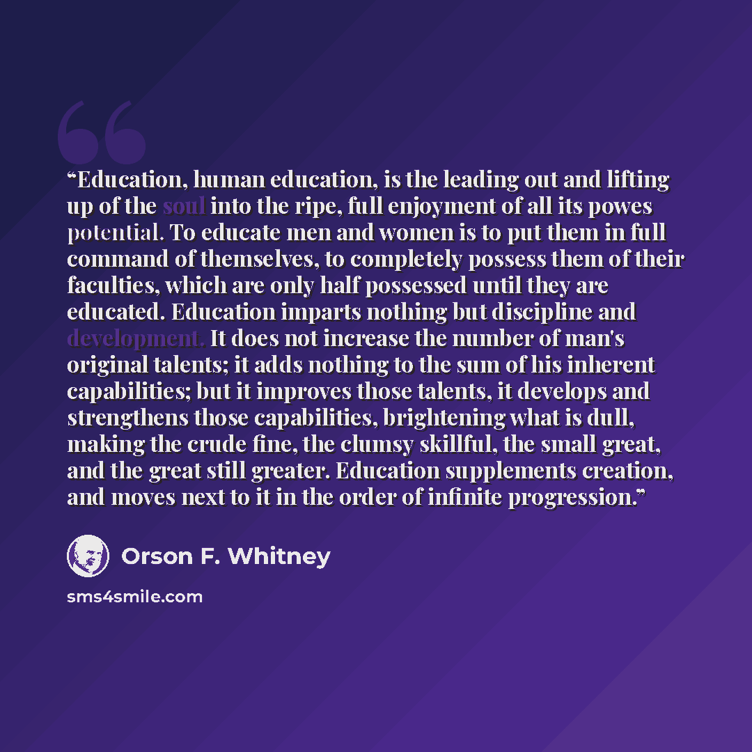 “Education, human education, is the leading out and lifting up of the soul into the ripe, full enjoyment of all its powes potential. To educate men and women is to put them in full command of themselves, to completely possess them of their faculties, which are only half possessed until they are…” quote by Orson F. Whitney