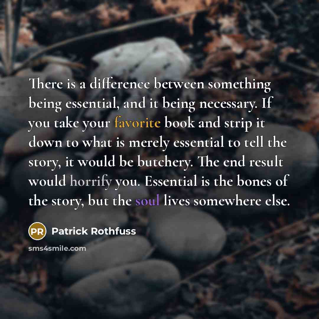 “There is a difference between something being essential, and it being necessary. If you take your favorite book and strip it down to what is merely essential to tell the story, it would be butchery. The end result would horrify you. Essential is the bones of the story, but the soul lives somewhere…” quote by Patrick Rothfuss
