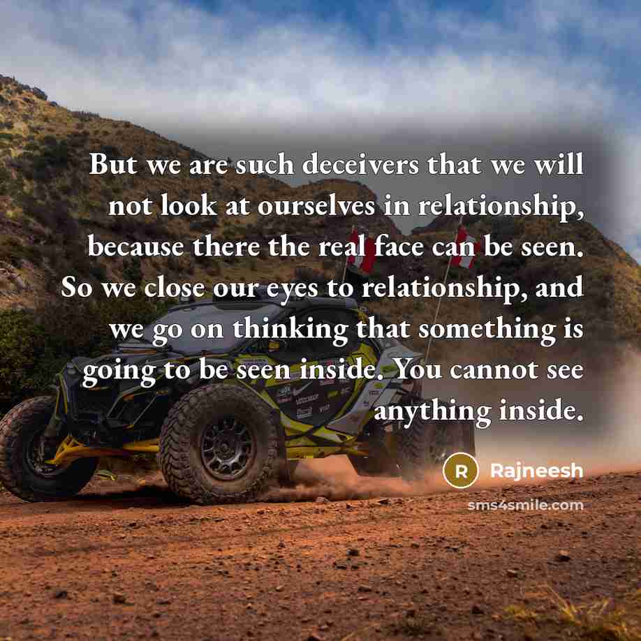 “But we are such deceivers that we will not look at ourselves in relationship, because there the real face can be seen. So we close our eyes to relationship, and we go on thinking that something is going to be seen inside. You cannot see anything inside.” quote by Rajneesh