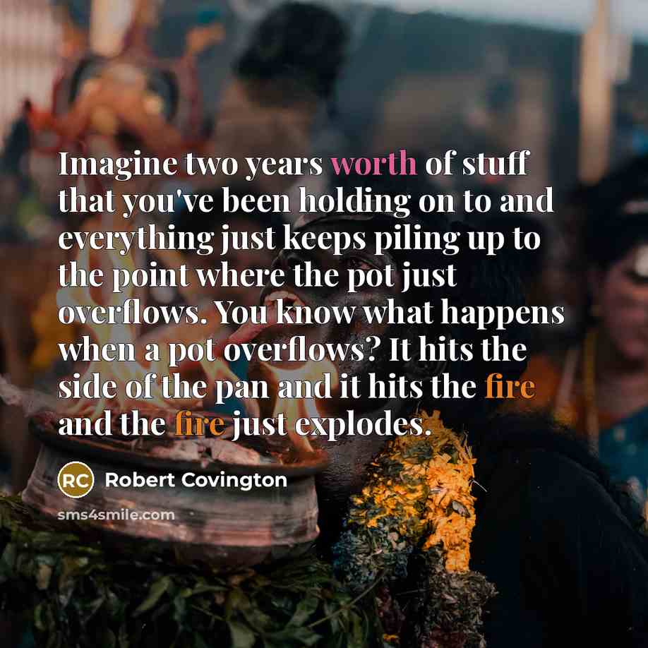 “Imagine two years worth of stuff that you've been holding on to and everything just keeps piling up to the point where the pot just overflows. You know what happens when a pot overflows? It hits the side of the pan and it hits the fire and the fire just explodes.” quote by Robert Covington