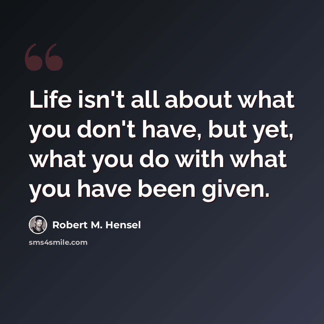 “Life isn't all about what you don't have, but yet, what you do with what you have been given.” quote by Robert M. Hensel