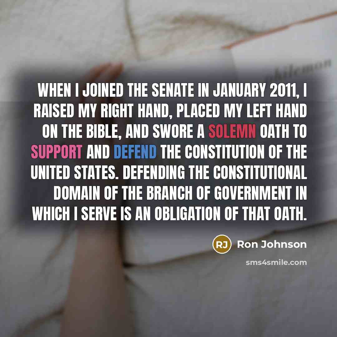 “When I joined the Senate in January 2011, I raised my right hand, placed my left hand on the Bible, and swore a solemn oath to support and defend the Constitution of the United States. Defending the constitutional domain of the branch of government in which I serve is an obligation of that oath.” quote by Ron Johnson