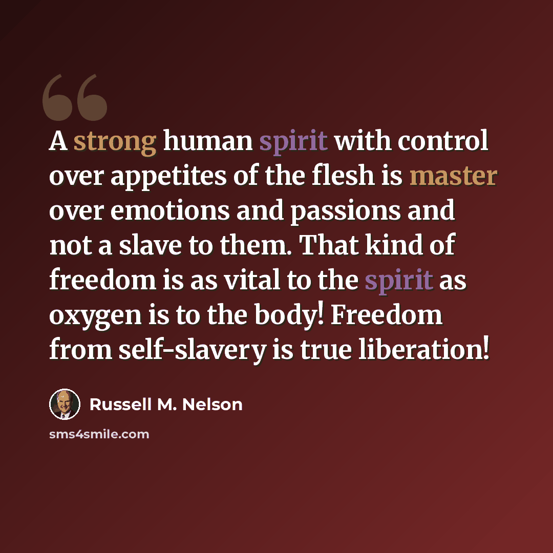“A strong human spirit with control over appetites of the flesh is master over emotions and passions and not a slave to them. That kind of freedom is as vital to the spirit as oxygen is to the body! Freedom from self-slavery is true liberation!” quote by Russell M. Nelson