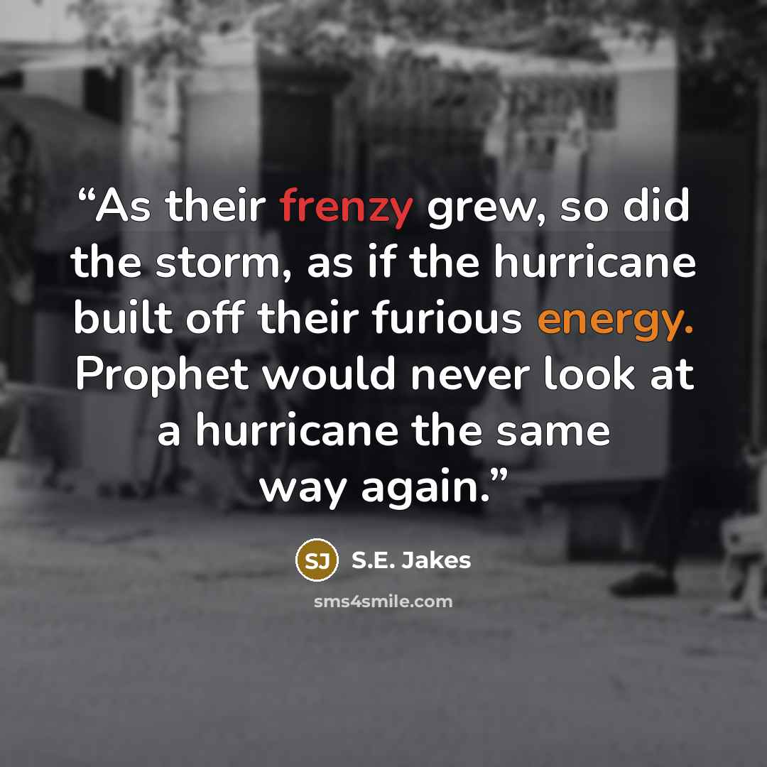 “As their frenzy grew, so did the storm, as if the hurricane built off their furious energy. Prophet would never look at a hurricane the same way again.” quote by S.E. Jakes