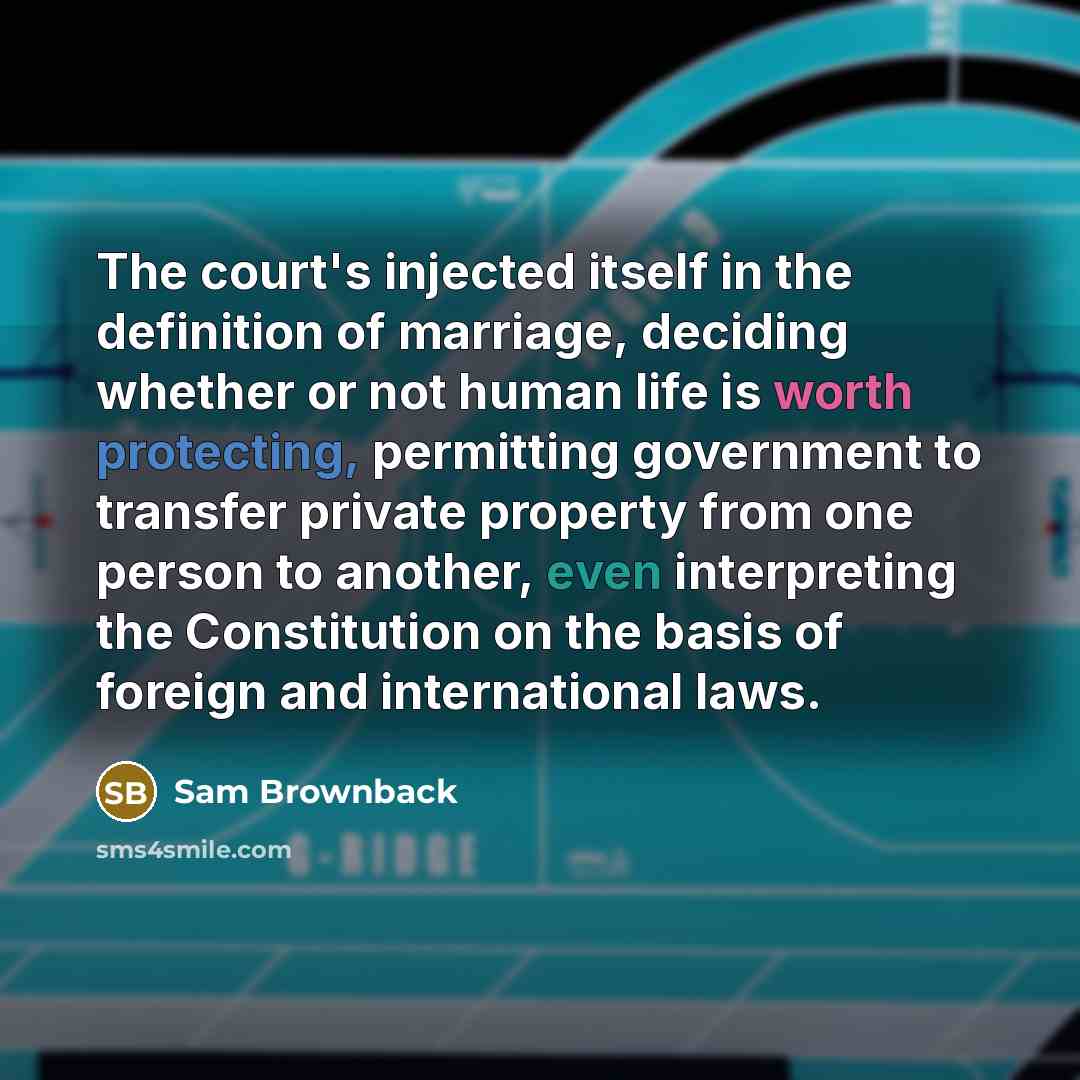 “The court's injected itself in the definition of marriage, deciding whether or not human life is worth protecting, permitting government to transfer private property from one person to another, even interpreting the Constitution on the basis of foreign and international laws.” quote by Sam Brownback